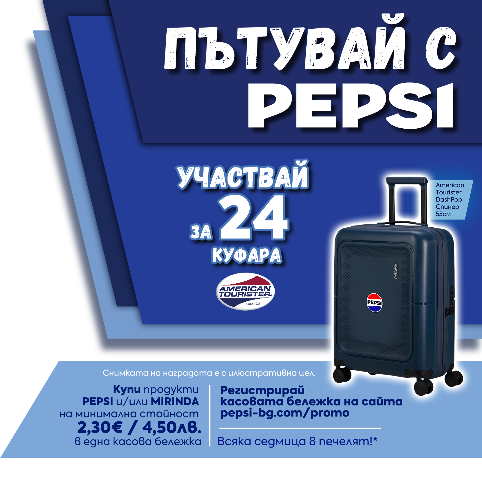 Пътувай с Pepsi — участвай за 24 куфара American Tourister. Купи продукти PEPSI и/или MIRINDA на минимална стойност 2,30€ / 4,50лв. в една касова бележка. Регистрирай касовата бележка на сайта pepsi-bg.com/promo. Всяка седмица 8 печелят.